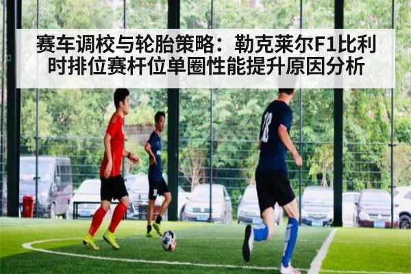 赛车调校与轮胎策略：勒克莱尔F1比利时排位赛杆位单圈性能提升原因分析